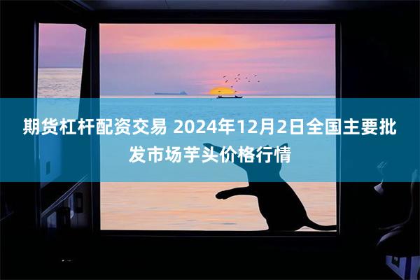 期货杠杆配资交易 2024年12月2日全国主要批发市场芋头价格行情