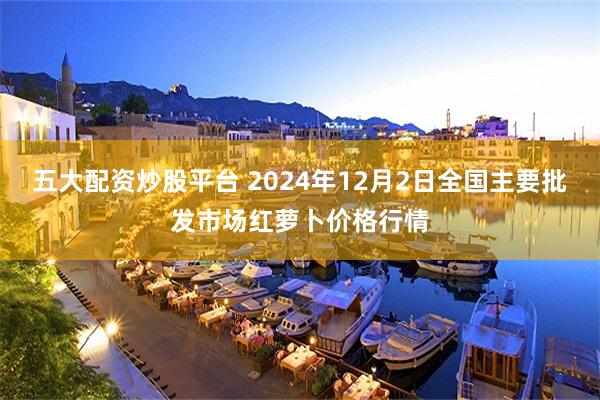 五大配资炒股平台 2024年12月2日全国主要批发市场红萝卜价格行情