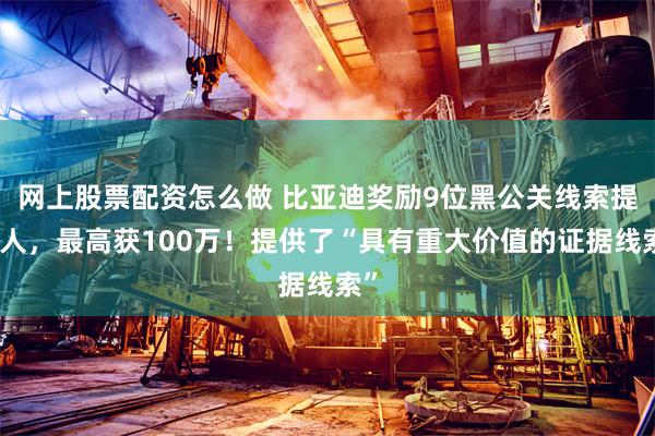网上股票配资怎么做 比亚迪奖励9位黑公关线索提供人，最高获100万！提供了“具有重大价值的证据线索”