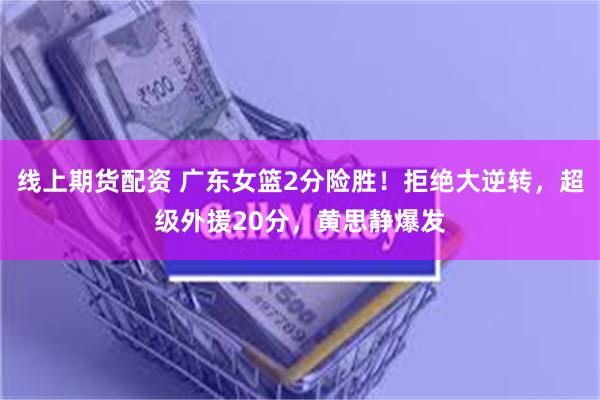 线上期货配资 广东女篮2分险胜！拒绝大逆转，超级外援20分，黄思静爆发