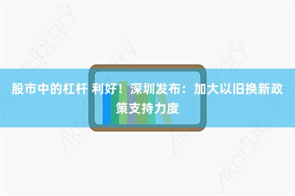 股市中的杠杆 利好！深圳发布：加大以旧换新政策支持力度