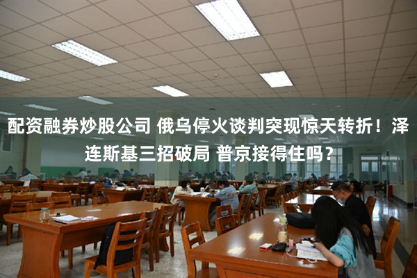 配资融券炒股公司 俄乌停火谈判突现惊天转折！泽连斯基三招破局 普京接得住吗？
