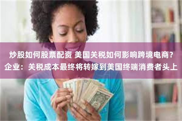 炒股如何股票配资 美国关税如何影响跨境电商？企业：关税成本最终将转嫁到美国终端消费者头上
