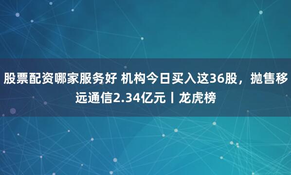 股票配资哪家服务好 机构今日买入这36股，抛售移远通信2.34亿元丨龙虎榜