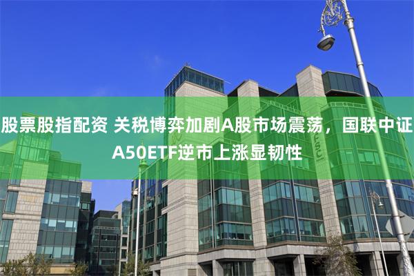 股票股指配资 关税博弈加剧A股市场震荡，国联中证A50ETF逆市上涨显韧性