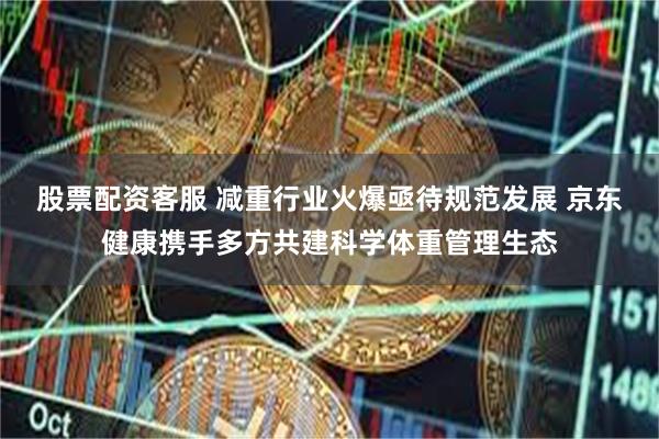 股票配资客服 减重行业火爆亟待规范发展 京东健康携手多方共建科学体重管理生态