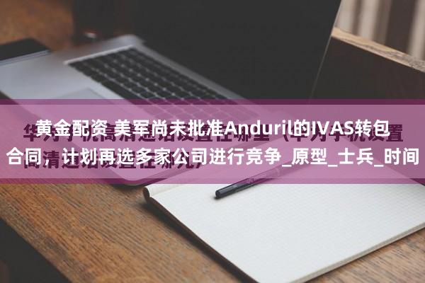 黄金配资 美军尚未批准Anduril的IVAS转包合同，计划再选多家公司进行竞争_原型_士兵_时间