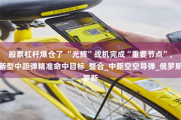股票杠杆爆仓了 “光辉”战机完成“重要节点”，新型中距弹精准命中目标_整合_中距空空导弹_俄罗斯