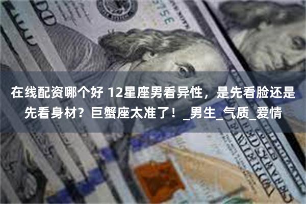 在线配资哪个好 12星座男看异性，是先看脸还是先看身材？巨蟹座太准了！_男生_气质_爱情