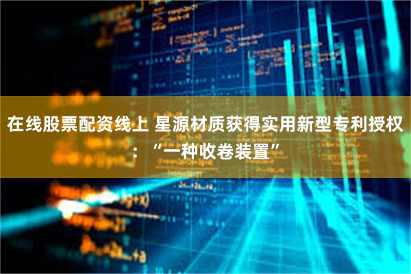 在线股票配资线上 星源材质获得实用新型专利授权：“一种收卷装置”
