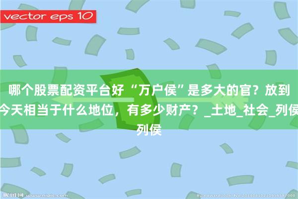 哪个股票配资平台好 “万户侯”是多大的官？放到今天相当于什么地位，有多少财产？_土地_社会_列侯