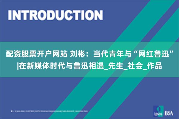 配资股票开户网站 刘彬：当代青年与“网红鲁迅”|在新媒体时代与鲁迅相遇_先生_社会_作品