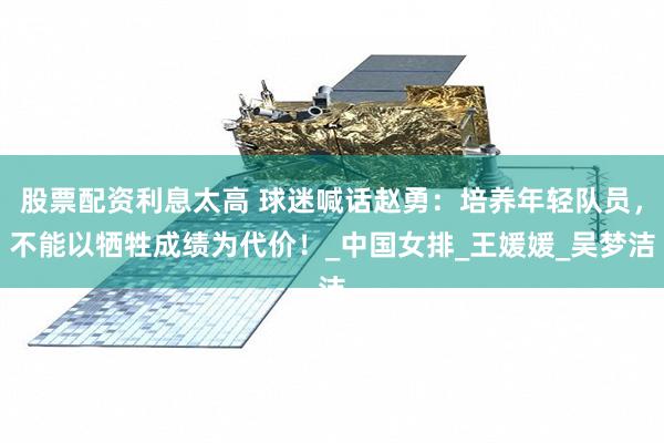 股票配资利息太高 球迷喊话赵勇：培养年轻队员，不能以牺牲成绩为代价！_中国女排_王媛媛_吴梦洁