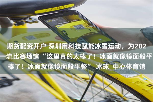 期货配资开户 深圳用科技赋能冰雪运动，为2025女冰世锦赛提供世界一流比赛场馆 “这里真的太棒了！冰面就像镜面般平整”_冰球_中心体育馆