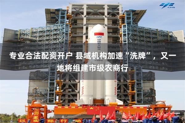 专业合法配资开户 县域机构加速“洗牌”，又一地将组建市级农商行