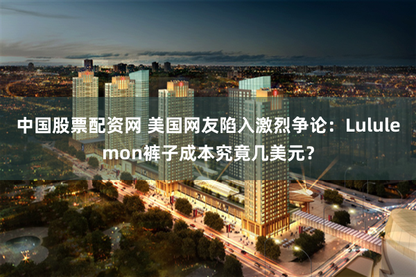 中国股票配资网 美国网友陷入激烈争论：Lululemon裤子成本究竟几美元？