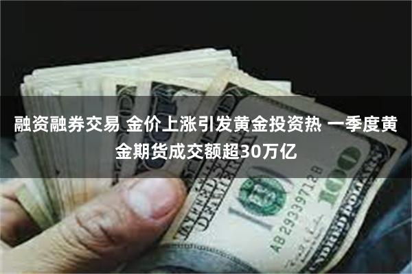 融资融券交易 金价上涨引发黄金投资热 一季度黄金期货成交额超30万亿