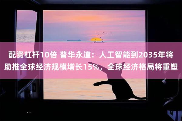 配资杠杆10倍 普华永道：人工智能到2035年将助推全球经济规模增长15%，全球经济格局将重塑