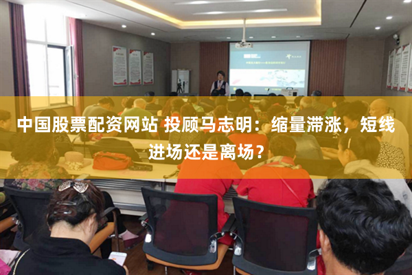 中国股票配资网站 投顾马志明：缩量滞涨，短线进场还是离场？