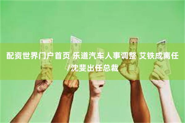 配资世界门户首页 乐道汽车人事调整 艾铁成离任/沈斐出任总裁