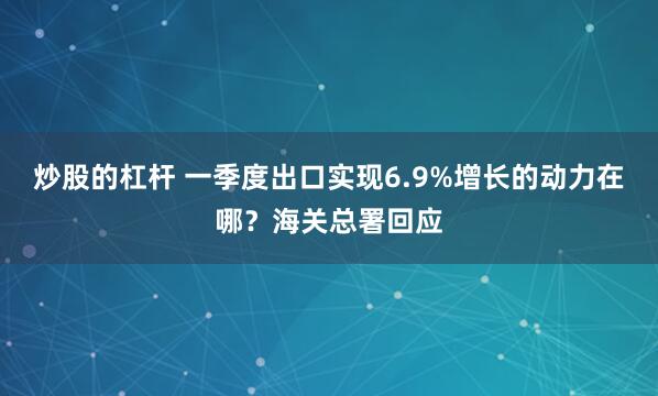 炒股的杠杆 一季度出口实现6.9%增长的动力在哪？海关总署回应