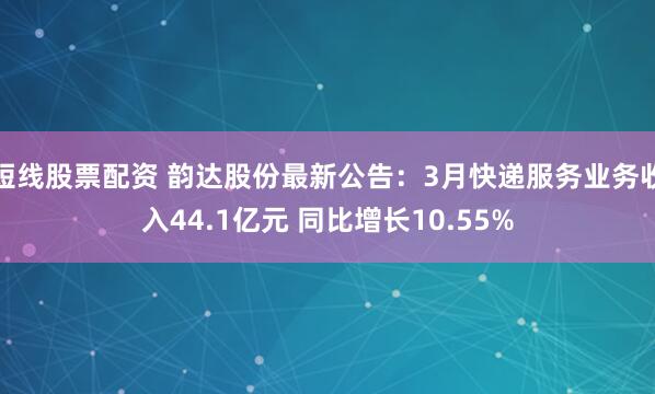 短线股票配资 韵达股份最新公告：3月快递服务业务收入44.1亿元 同比增长10.55%