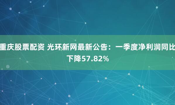 重庆股票配资 光环新网最新公告：一季度净利润同比下降57.82%