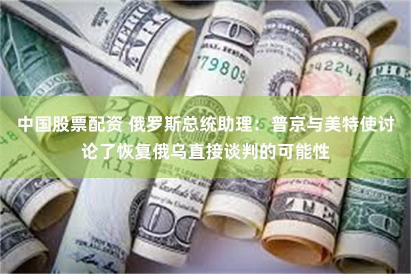中国股票配资 俄罗斯总统助理：普京与美特使讨论了恢复俄乌直接谈判的可能性