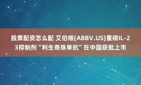 股票配资怎么配 艾伯维(ABBV.US)重磅IL-23抑制剂“利生奇珠单抗”在中国获批上市