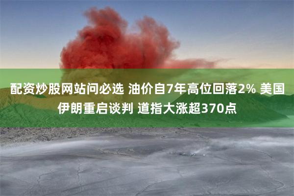 配资炒股网站问必选 油价自7年高位回落2% 美国伊朗重启谈判 道指大涨超370点