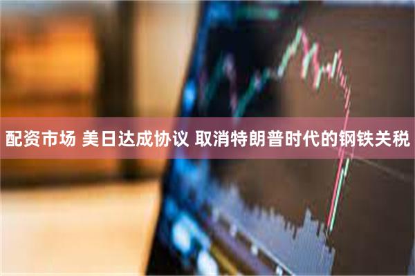 配资市场 美日达成协议 取消特朗普时代的钢铁关税