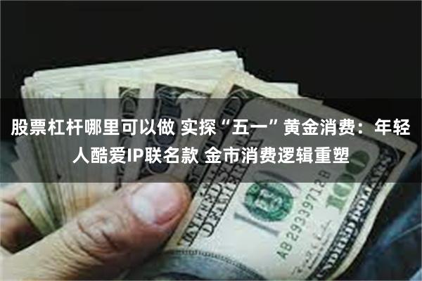 股票杠杆哪里可以做 实探“五一”黄金消费：年轻人酷爱IP联名款 金市消费逻辑重塑