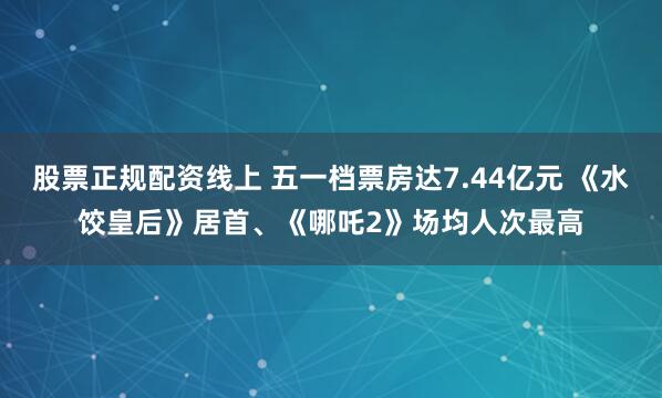 股票正规配资线上 五一档票房达7.44亿元 《水饺皇后》居首、《哪吒2》场均人次最高