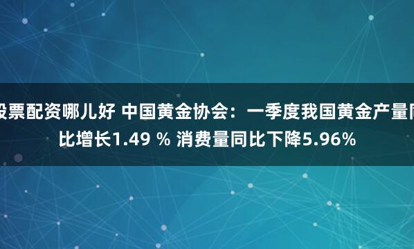 股票配资哪儿好 中国黄金协会：一季度我国黄金产量同比增长1.49 % 消费量同比下降5.96%