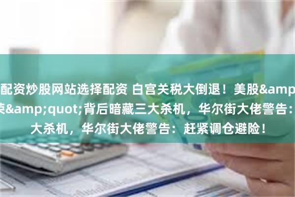配资炒股网站选择配资 白宫关税大倒退！美股&quot;虚假繁荣&quot;背后暗藏三大杀机，华尔街大佬警告：赶紧调仓避险！