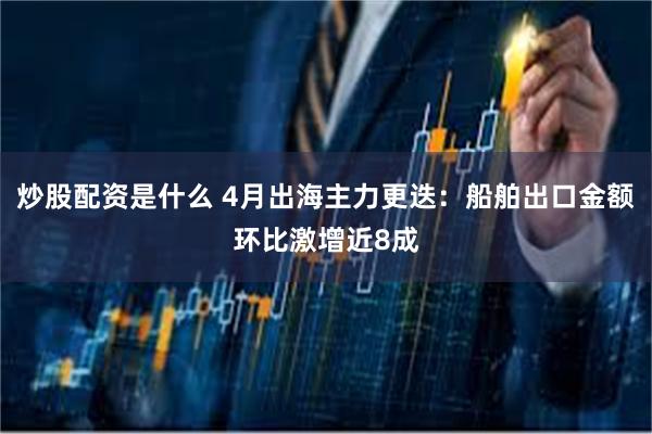 炒股配资是什么 4月出海主力更迭：船舶出口金额环比激增近8成