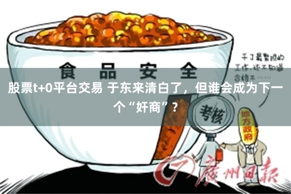 股票t+0平台交易 于东来清白了，但谁会成为下一个“奸商”？