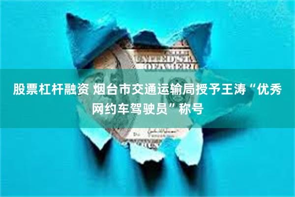 股票杠杆融资 烟台市交通运输局授予王涛“优秀网约车驾驶员”称号