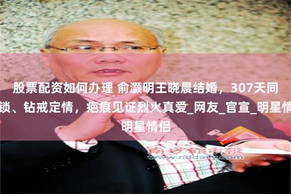 股票配资如何办理 俞灏明王晓晨结婚，307天同心锁、钻戒定情，疤痕见证烈火真爱_网友_官宣_明星情侣