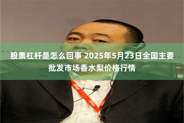 股票杠杆是怎么回事 2025年5月23日全国主要批发市场香水梨价格行情
