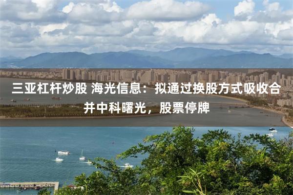三亚杠杆炒股 海光信息：拟通过换股方式吸收合并中科曙光，股票停牌