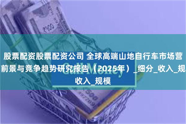 股票配资股票配资公司 全球高端山地自行车市场营销前景与竞争趋势研究报告（2025年）_细分_收入_规模