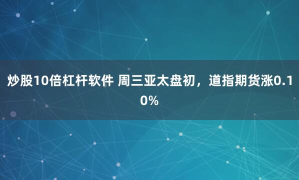 炒股10倍杠杆软件 周三亚太盘初，道指期货涨0.10%