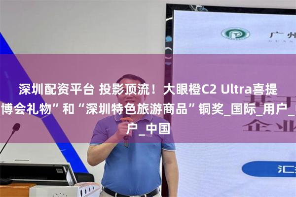 深圳配资平台 投影顶流！大眼橙C2 Ultra喜提“文博会礼物”和“深圳特色旅游商品”铜奖_国际_用户_中国