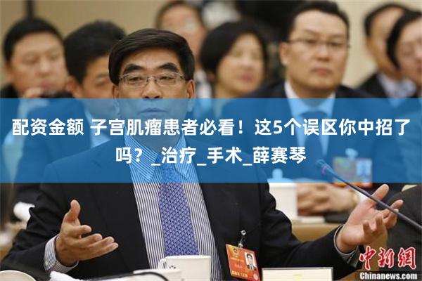 配资金额 子宫肌瘤患者必看！这5个误区你中招了吗？_治疗_手术_薛赛琴