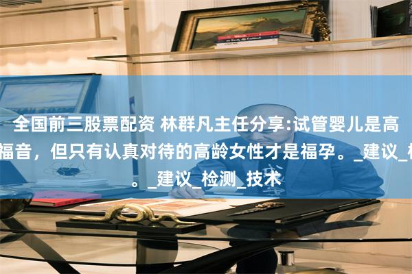全国前三股票配资 林群凡主任分享:试管婴儿是高龄女性的福音，但只有认真对待的高龄女性才是福孕。_建议_检测_技术