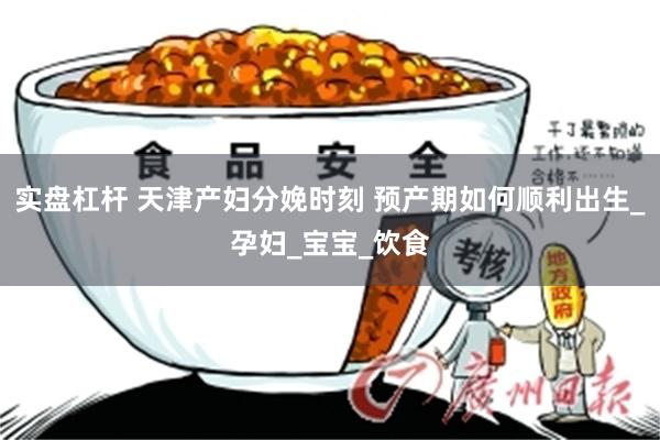 实盘杠杆 天津产妇分娩时刻 预产期如何顺利出生_孕妇_宝宝_饮食