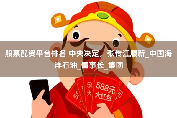 股票配资平台排名 中央决定，张传江履新_中国海洋石油_董事长_集团