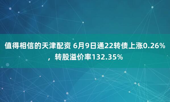 值得相信的天津配资 6月9日通22转债上涨0.26%，转股溢价率132.35%