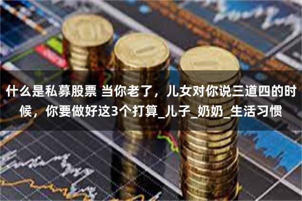 什么是私募股票 当你老了，儿女对你说三道四的时候，你要做好这3个打算_儿子_奶奶_生活习惯
